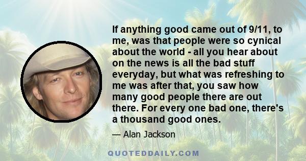 If anything good came out of 9/11, to me, was that people were so cynical about the world - all you hear about on the news is all the bad stuff everyday, but what was refreshing to me was after that, you saw how many