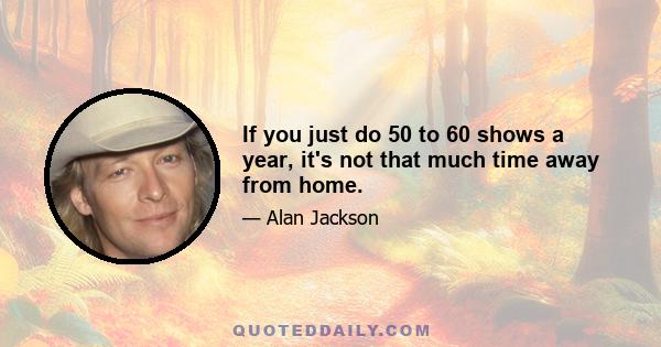 If you just do 50 to 60 shows a year, it's not that much time away from home.