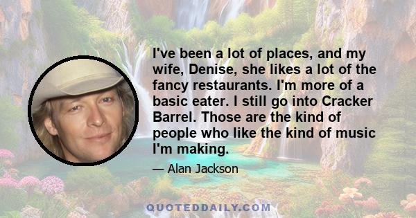 I've been a lot of places, and my wife, Denise, she likes a lot of the fancy restaurants. I'm more of a basic eater. I still go into Cracker Barrel. Those are the kind of people who like the kind of music I'm making.