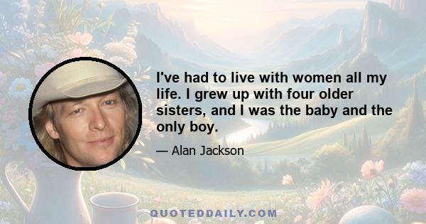 I've had to live with women all my life. I grew up with four older sisters, and I was the baby and the only boy.