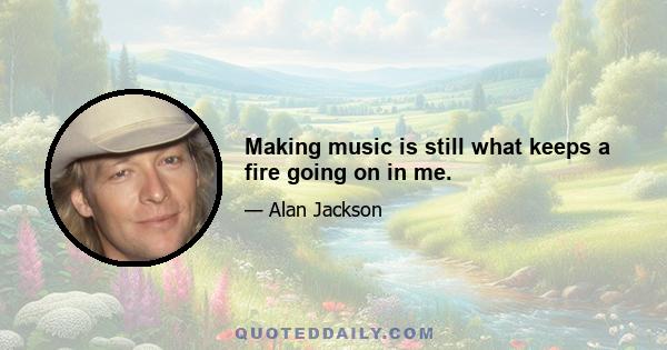 Making music is still what keeps a fire going on in me.