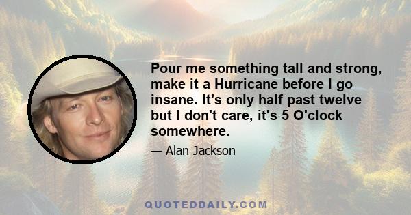 Pour me something tall and strong, make it a Hurricane before I go insane. It's only half past twelve but I don't care, it's 5 O'clock somewhere.