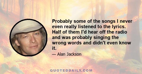 Probably some of the songs I never even really listened to the lyrics. Half of them I'd hear off the radio and was probably singing the wrong words and didn't even know it.