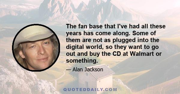 The fan base that I've had all these years has come along. Some of them are not as plugged into the digital world, so they want to go out and buy the CD at Walmart or something.