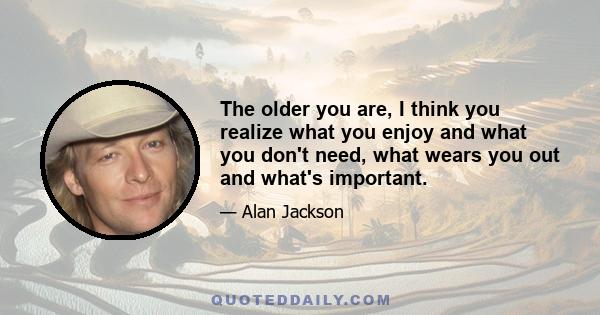 The older you are, I think you realize what you enjoy and what you don't need, what wears you out and what's important.