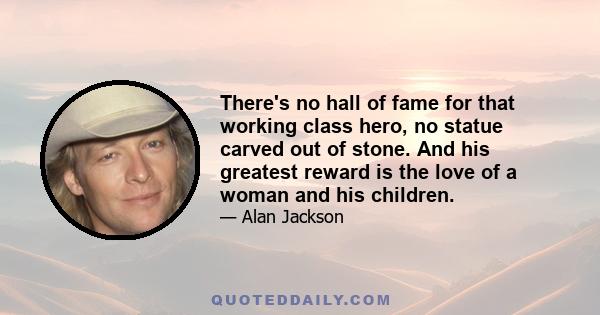 There's no hall of fame for that working class hero, no statue carved out of stone. And his greatest reward is the love of a woman and his children.