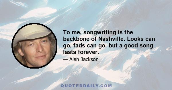 To me, songwriting is the backbone of Nashville. Looks can go, fads can go, but a good song lasts forever.