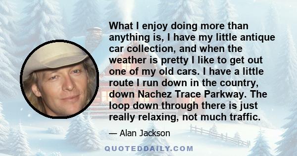 What I enjoy doing more than anything is, I have my little antique car collection, and when the weather is pretty I like to get out one of my old cars. I have a little route I run down in the country, down Nachez Trace