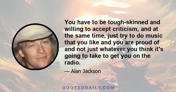 You have to be tough-skinned and willing to accept criticism, and at the same time, just try to do music that you like and you are proud of and not just whatever you think it's going to take to get you on the radio.