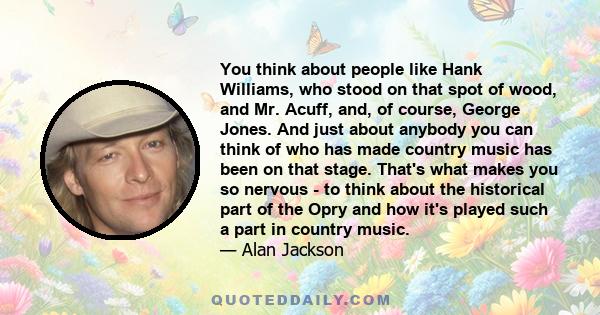 You think about people like Hank Williams, who stood on that spot of wood, and Mr. Acuff, and, of course, George Jones. And just about anybody you can think of who has made country music has been on that stage. That's