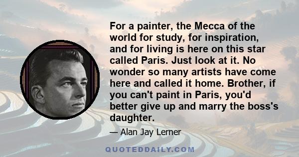 For a painter, the Mecca of the world for study, for inspiration, and for living is here on this star called Paris. Just look at it. No wonder so many artists have come here and called it home. Brother, if you can't