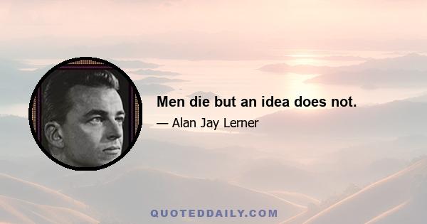 Men die but an idea does not.