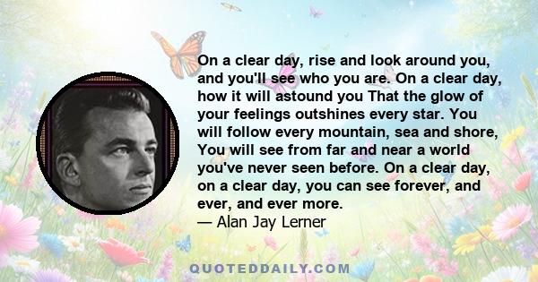 On a clear day, rise and look around you, and you'll see who you are. On a clear day, how it will astound you That the glow of your feelings outshines every star. You will follow every mountain, sea and shore, You will