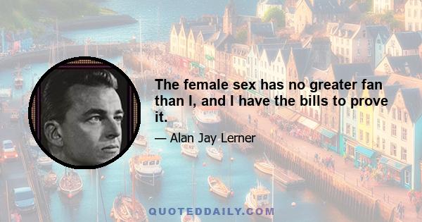 The female sex has no greater fan than I, and I have the bills to prove it.