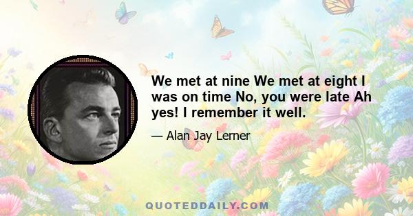 We met at nine We met at eight I was on time No, you were late Ah yes! I remember it well.