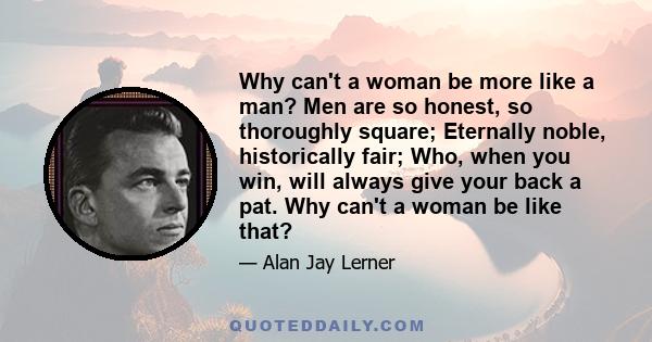 Why can't a woman be more like a man? Men are so honest, so thoroughly square; Eternally noble, historically fair; Who, when you win, will always give your back a pat. Why can't a woman be like that?