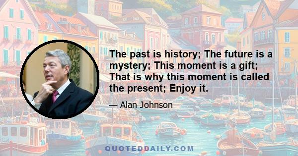 The past is history; The future is a mystery; This moment is a gift; That is why this moment is called the present; Enjoy it.