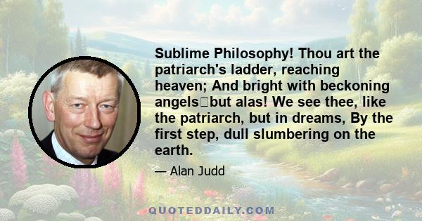 Sublime Philosophy! Thou art the patriarch's ladder, reaching heaven; And bright with beckoning angelsbut alas! We see thee, like the patriarch, but in dreams, By the first step, dull slumbering on the earth.