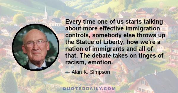 Every time one of us starts talking about more effective immigration controls, somebody else throws up the Statue of Liberty, how we're a nation of immigrants and all of that. The debate takes on tinges of racism,