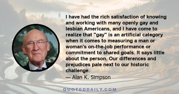 I have had the rich satisfaction of knowing and working with many openly gay and lesbian Americans, and I have come to realize that gay is an artificial category when it comes to measuring a man or woman's on-the-job