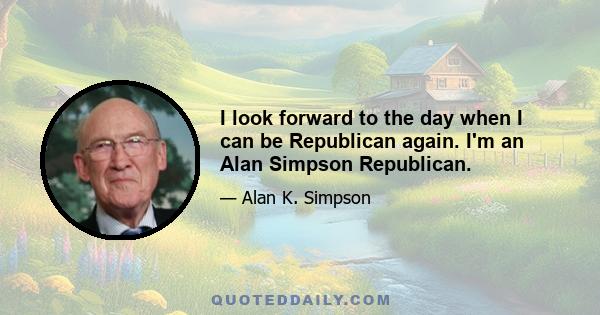 I look forward to the day when I can be Republican again. I'm an Alan Simpson Republican.