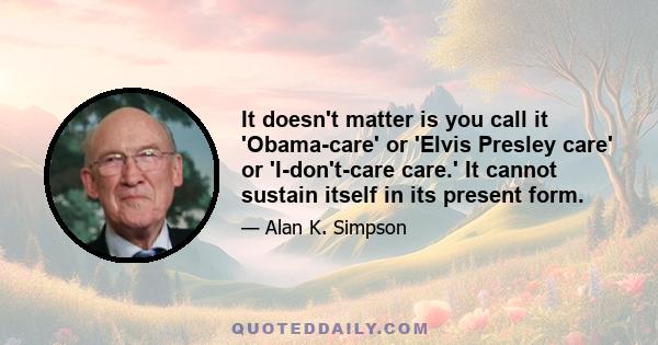 It doesn't matter is you call it 'Obama-care' or 'Elvis Presley care' or 'I-don't-care care.' It cannot sustain itself in its present form.