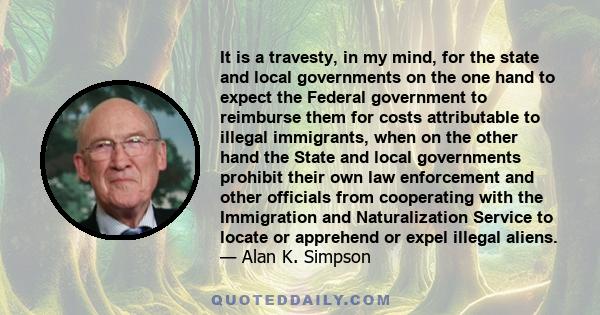 It is a travesty, in my mind, for the state and local governments on the one hand to expect the Federal government to reimburse them for costs attributable to illegal immigrants, when on the other hand the State and