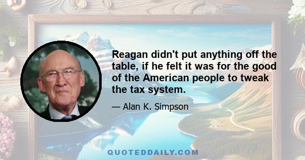 Reagan didn't put anything off the table, if he felt it was for the good of the American people to tweak the tax system.