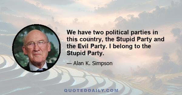 We have two political parties in this country, the Stupid Party and the Evil Party. I belong to the Stupid Party.