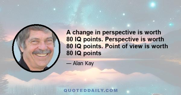 A change in perspective is worth 80 IQ points. Perspective is worth 80 IQ points. Point of view is worth 80 IQ points