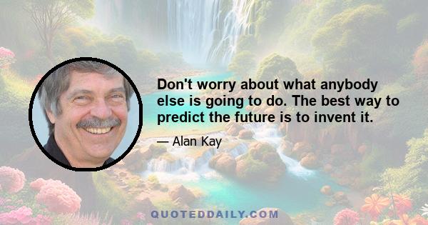 Don't worry about what anybody else is going to do. The best way to predict the future is to invent it.