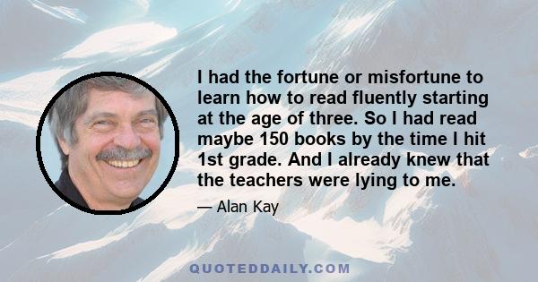 I had the fortune or misfortune to learn how to read fluently starting at the age of three. So I had read maybe 150 books by the time I hit 1st grade. And I already knew that the teachers were lying to me.