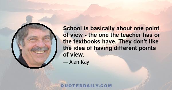 School is basically about one point of view - the one the teacher has or the textbooks have. They don't like the idea of having different points of view.