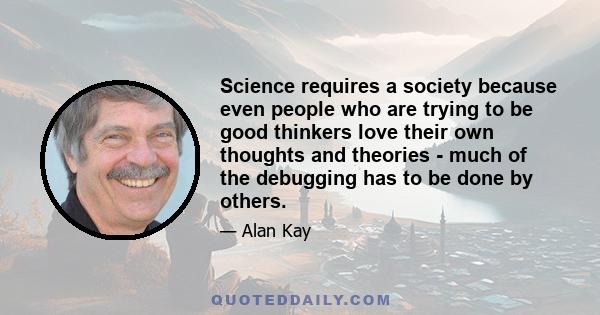 Science requires a society because even people who are trying to be good thinkers love their own thoughts and theories - much of the debugging has to be done by others.