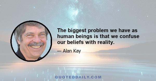 The biggest problem we have as human beings is that we confuse our beliefs with reality.