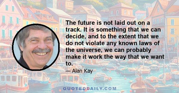 The future is not laid out on a track. It is something that we can decide, and to the extent that we do not violate any known laws of the universe, we can probably make it work the way that we want to.