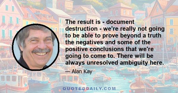 The result is - document destruction - we're really not going to be able to prove beyond a truth the negatives and some of the positive conclusions that we're going to come to. There will be always unresolved ambiguity