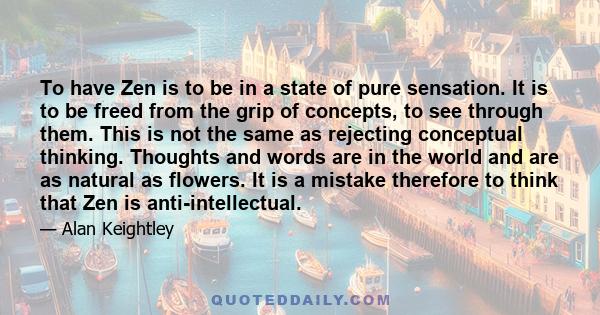 To have Zen is to be in a state of pure sensation. It is to be freed from the grip of concepts, to see through them. This is not the same as rejecting conceptual thinking. Thoughts and words are in the world and are as