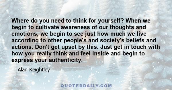 Where do you need to think for yourself? When we begin to cultivate awareness of our thoughts and emotions, we begin to see just how much we live according to other people's and society's beliefs and actions. Don't get