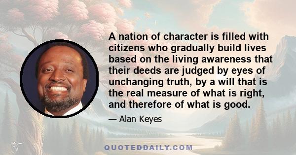 A nation of character is filled with citizens who gradually build lives based on the living awareness that their deeds are judged by eyes of unchanging truth, by a will that is the real measure of what is right, and