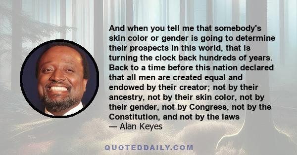 And when you tell me that somebody's skin color or gender is going to determine their prospects in this world, that is turning the clock back hundreds of years. Back to a time before this nation declared that all men