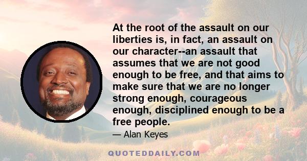 At the root of the assault on our liberties is, in fact, an assault on our character--an assault that assumes that we are not good enough to be free, and that aims to make sure that we are no longer strong enough,