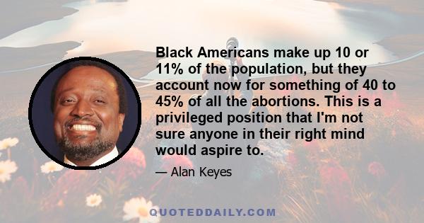 Black Americans make up 10 or 11% of the population, but they account now for something of 40 to 45% of all the abortions. This is a privileged position that I'm not sure anyone in their right mind would aspire to.