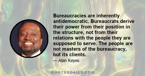 Bureaucracies are inherently antidemocratic. Bureaucrats derive their power from their position in the structure, not from their relations with the people they are supposed to serve. The people are not masters of the