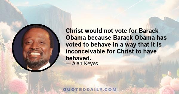 Christ would not vote for Barack Obama because Barack Obama has voted to behave in a way that it is inconceivable for Christ to have behaved.