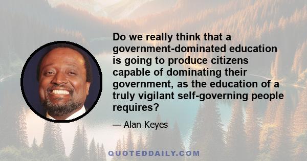 Do we really think that a government-dominated education is going to produce citizens capable of dominating their government, as the education of a truly vigilant self-governing people requires?