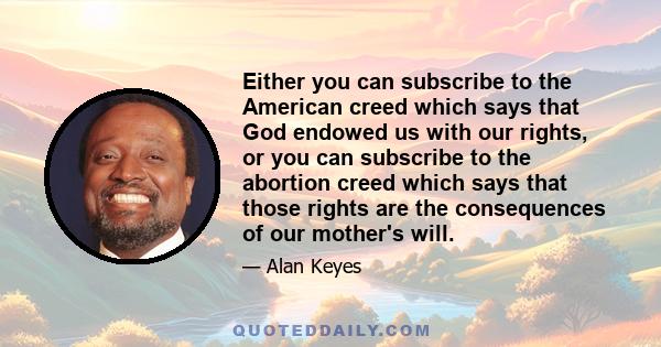 Either you can subscribe to the American creed which says that God endowed us with our rights, or you can subscribe to the abortion creed which says that those rights are the consequences of our mother's will.