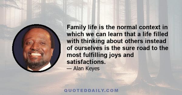 Family life is the normal context in which we can learn that a life filled with thinking about others instead of ourselves is the sure road to the most fulfilling joys and satisfactions.