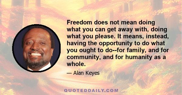 Freedom does not mean doing what you can get away with, doing what you please. It means, instead, having the opportunity to do what you ought to do--for family, and for community, and for humanity as a whole.