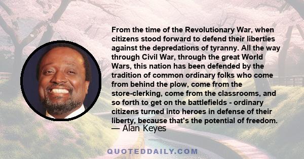 From the time of the Revolutionary War, when citizens stood forward to defend their liberties against the depredations of tyranny. All the way through Civil War, through the great World Wars, this nation has been